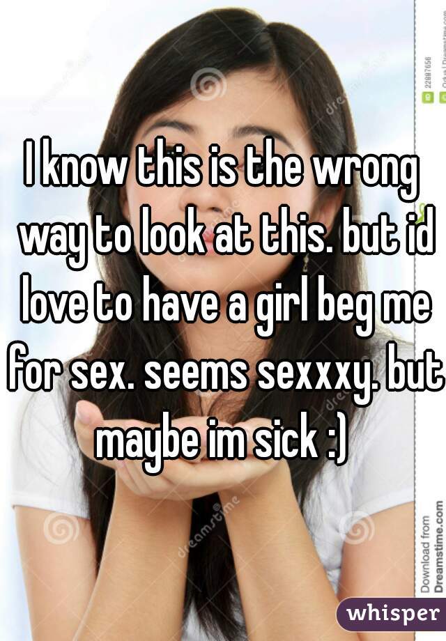 I know this is the wrong way to look at this. but id love to have a girl beg me for sex. seems sexxxy. but maybe im sick :) 