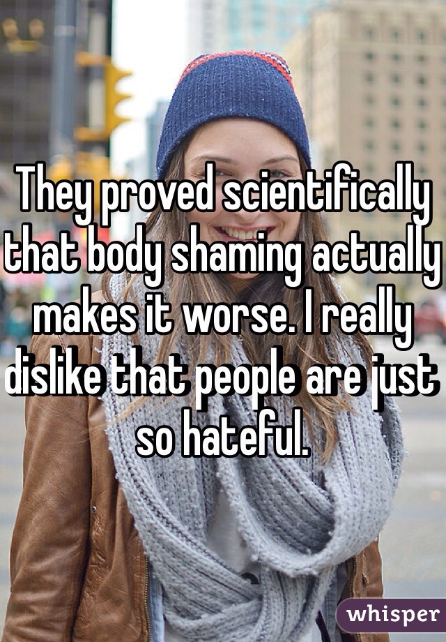 They proved scientifically that body shaming actually makes it worse. I really dislike that people are just so hateful.