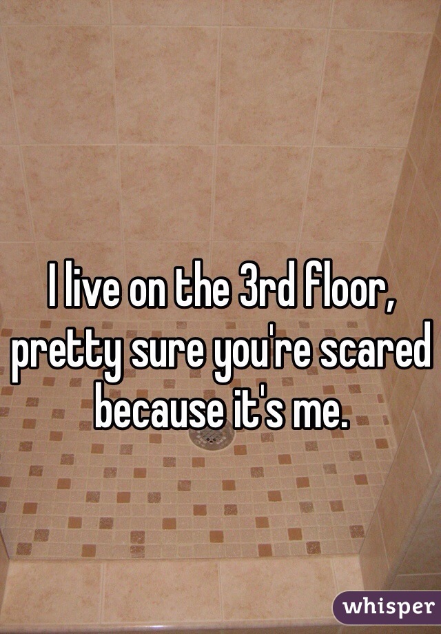I live on the 3rd floor, pretty sure you're scared because it's me. 
