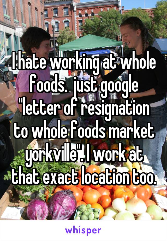 I hate working at whole foods.  just google "letter of resignation to whole foods market yorkville". I work at that exact location too.
