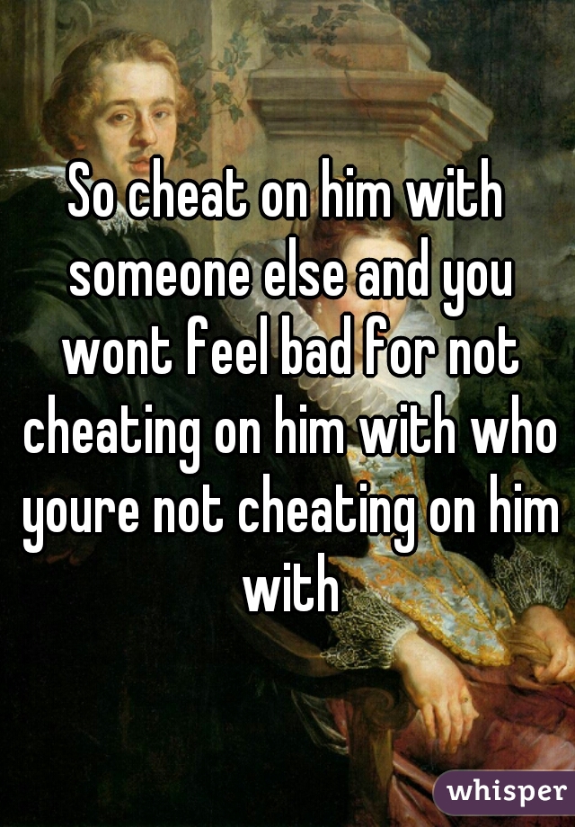 So cheat on him with someone else and you wont feel bad for not cheating on him with who youre not cheating on him with