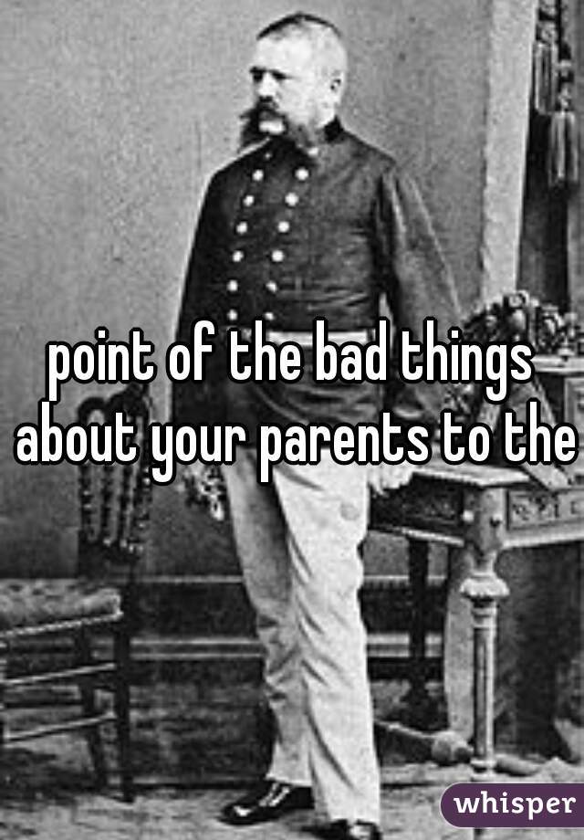 point of the bad things about your parents to them