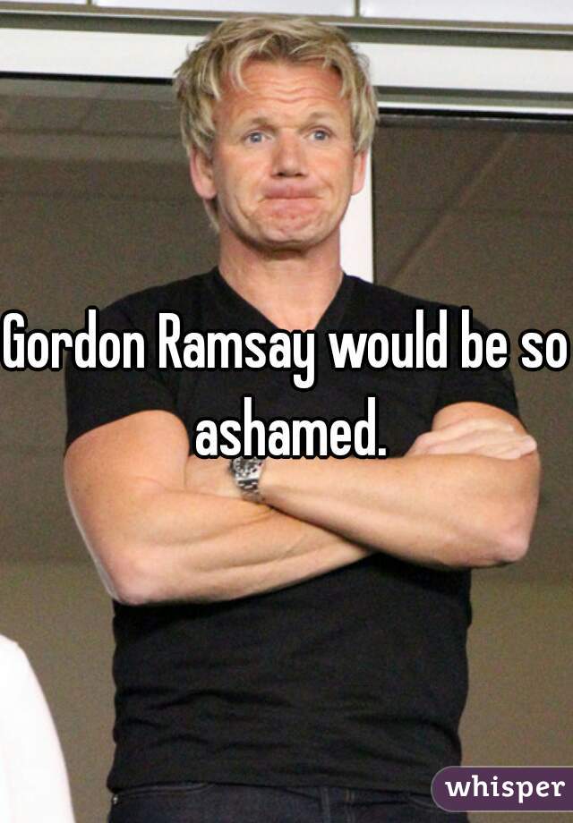 Gordon Ramsay would be so ashamed.