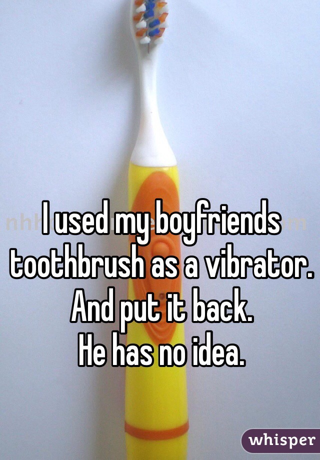 I used my boyfriends toothbrush as a vibrator. 
And put it back. 
He has no idea. 
