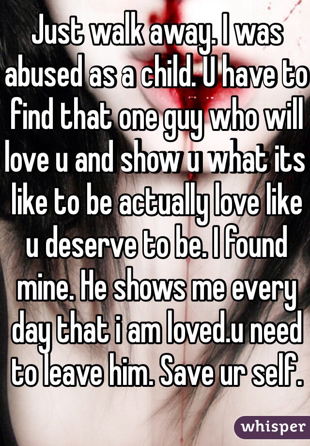 Just walk away. I was abused as a child. U have to find that one guy who will love u and show u what its like to be actually love like u deserve to be. I found mine. He shows me every day that i am loved.u need to leave him. Save ur self.