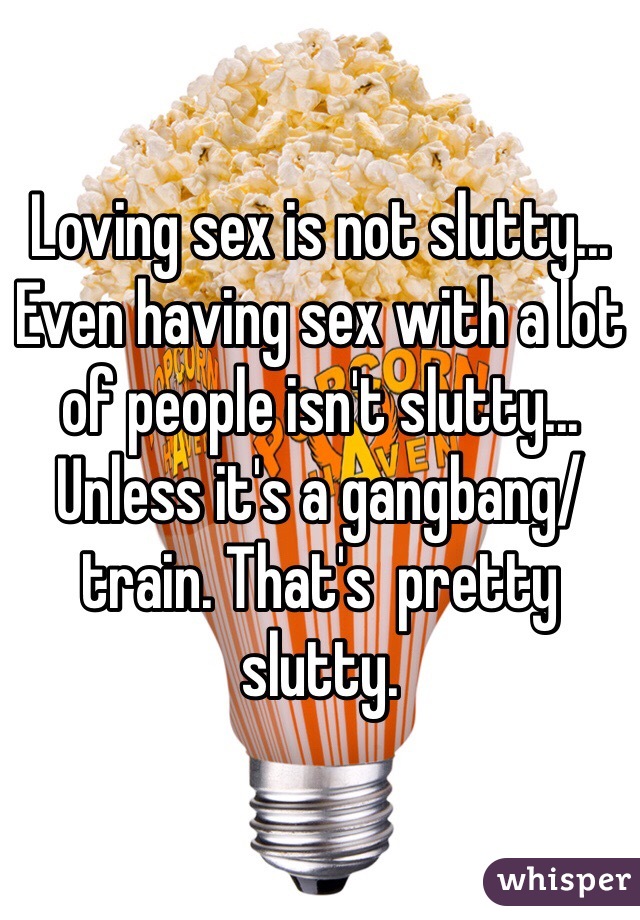 Loving sex is not slutty... Even having sex with a lot of people isn't slutty... Unless it's a gangbang/train. That's  pretty slutty. 
