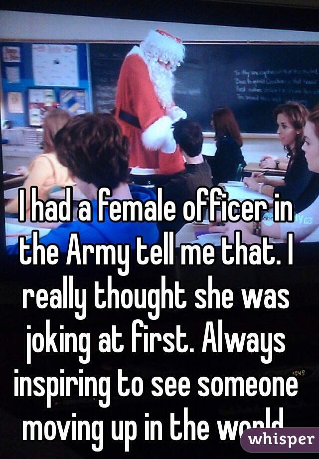 I had a female officer in the Army tell me that. I really thought she was joking at first. Always inspiring to see someone moving up in the world.