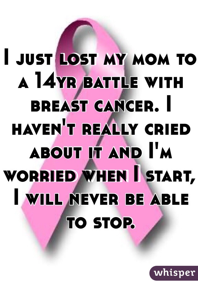 I just lost my mom to a 14yr battle with breast cancer. I haven't really cried about it and I'm worried when I start, I will never be able to stop.  