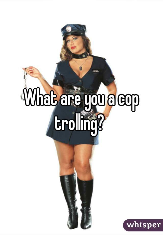 What are you a cop trolling?  