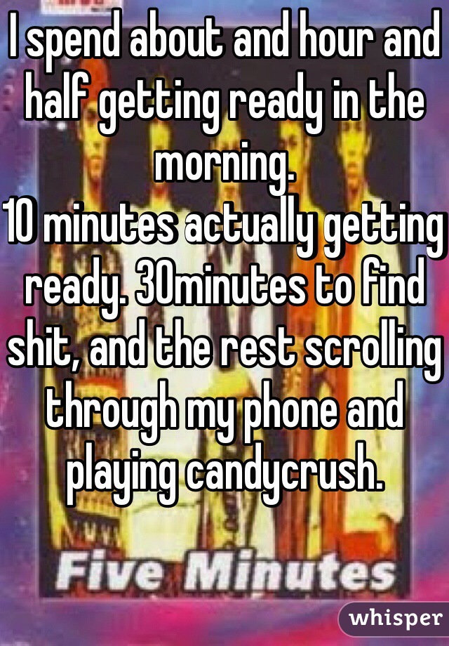 I spend about and hour and half getting ready in the morning. 
10 minutes actually getting ready. 30minutes to find shit, and the rest scrolling through my phone and playing candycrush.