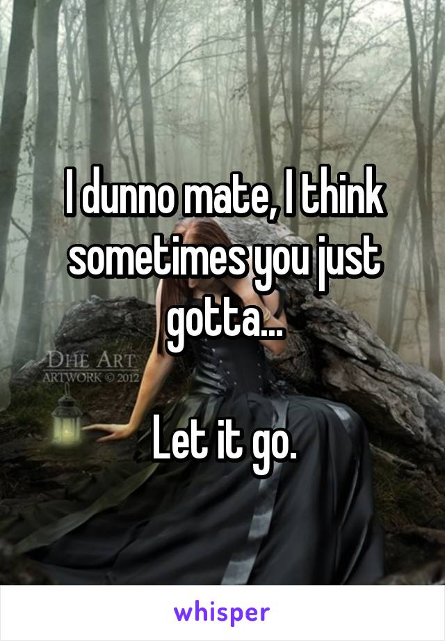 I dunno mate, I think sometimes you just gotta...

Let it go.
