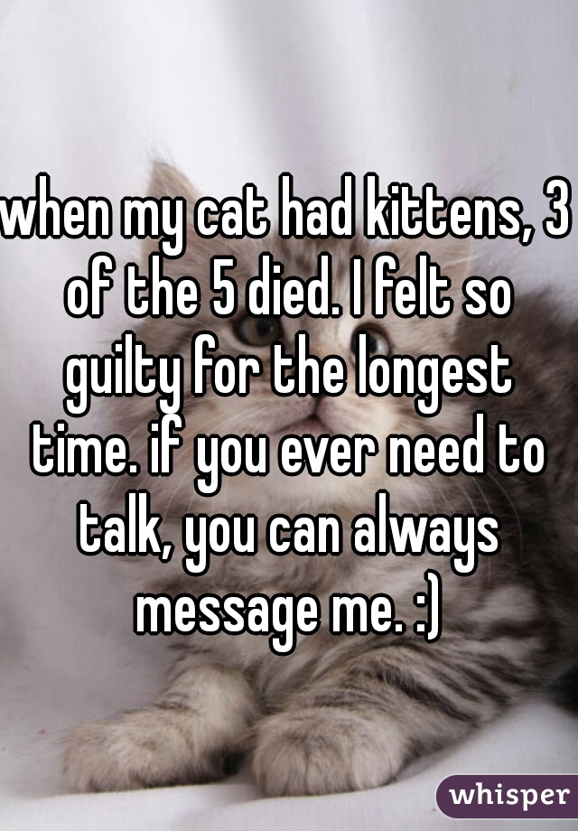 when my cat had kittens, 3 of the 5 died. I felt so guilty for the longest time. if you ever need to talk, you can always message me. :)