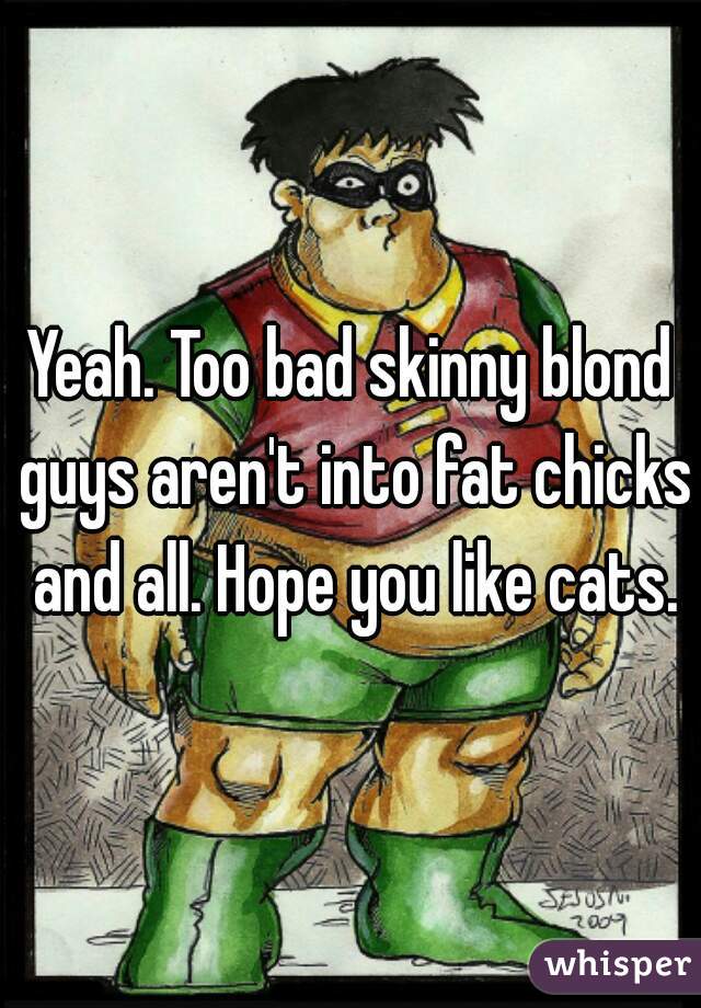 Yeah. Too bad skinny blond guys aren't into fat chicks and all. Hope you like cats.