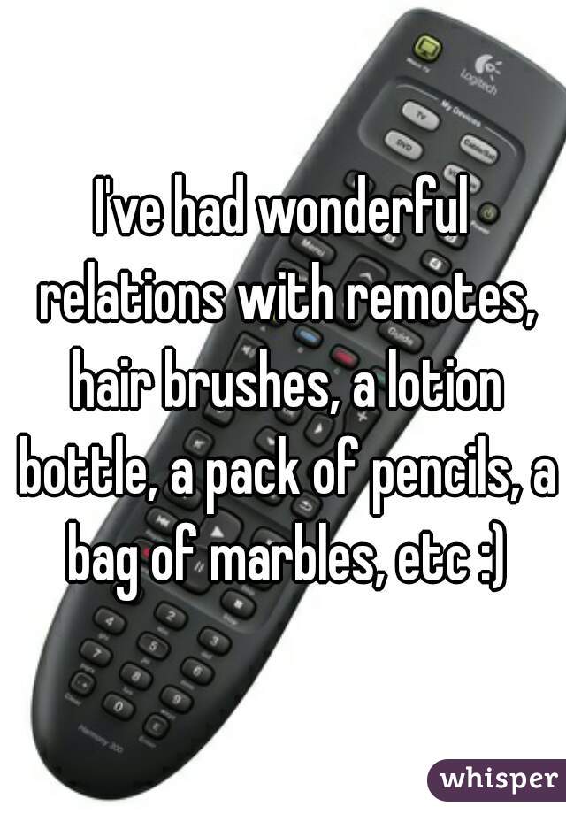 I've had wonderful relations with remotes, hair brushes, a lotion bottle, a pack of pencils, a bag of marbles, etc :)