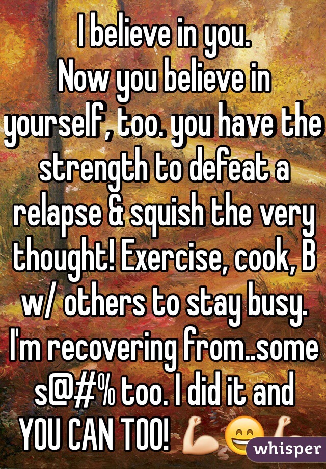 I believe in you.
Now you believe in yourself, too. you have the strength to defeat a relapse & squish the very thought! Exercise, cook, B w/ others to stay busy.
I'm recovering from..some s@#% too. I did it and
YOU CAN TOO! 💪😄💪