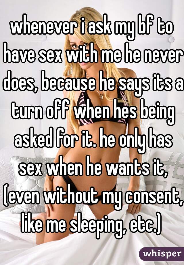whenever i ask my bf to have sex with me he never does, because he says its a turn off when hes being asked for it. he only has sex when he wants it, (even without my consent, like me sleeping, etc.) 