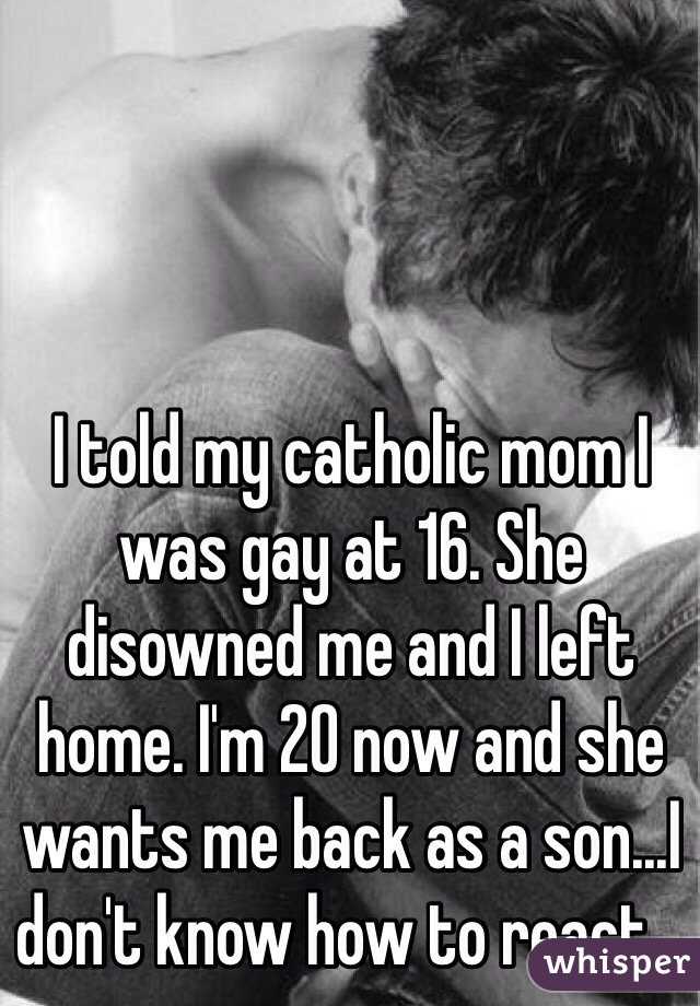 I told my catholic mom I was gay at 16. She disowned me and I left home. I'm 20 now and she wants me back as a son...I don't know how to react...