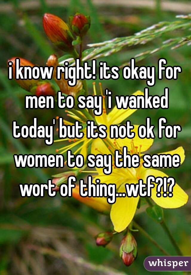i know right! its okay for men to say 'i wanked today' but its not ok for women to say the same wort of thing...wtf?!?