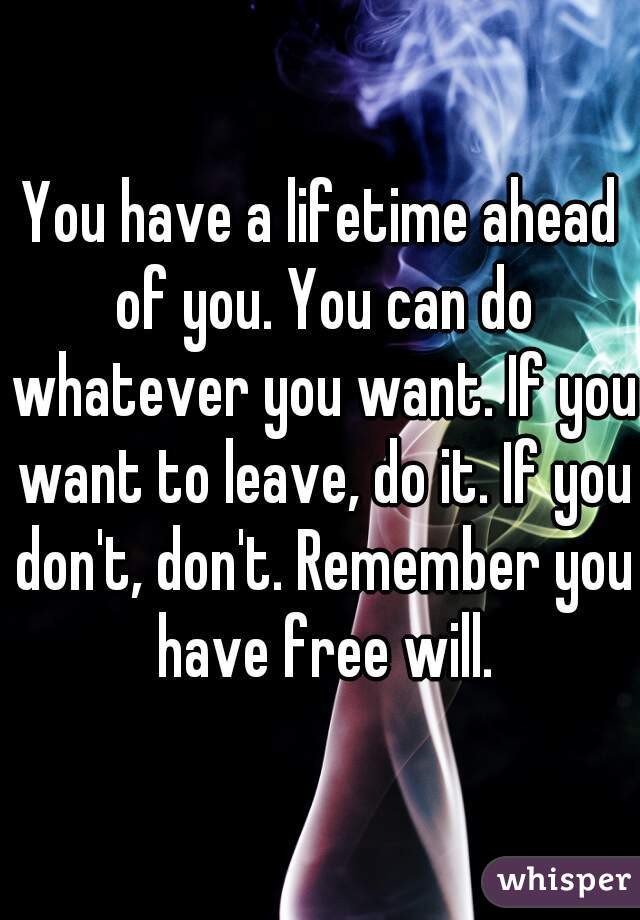 You have a lifetime ahead of you. You can do whatever you want. If you want to leave, do it. If you don't, don't. Remember you have free will.