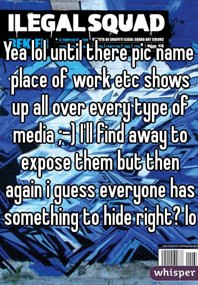 Yea lol until there pic name place of work etc shows up all over every type of media ;-) I'll find away to expose them but then again i guess everyone has something to hide right? lol