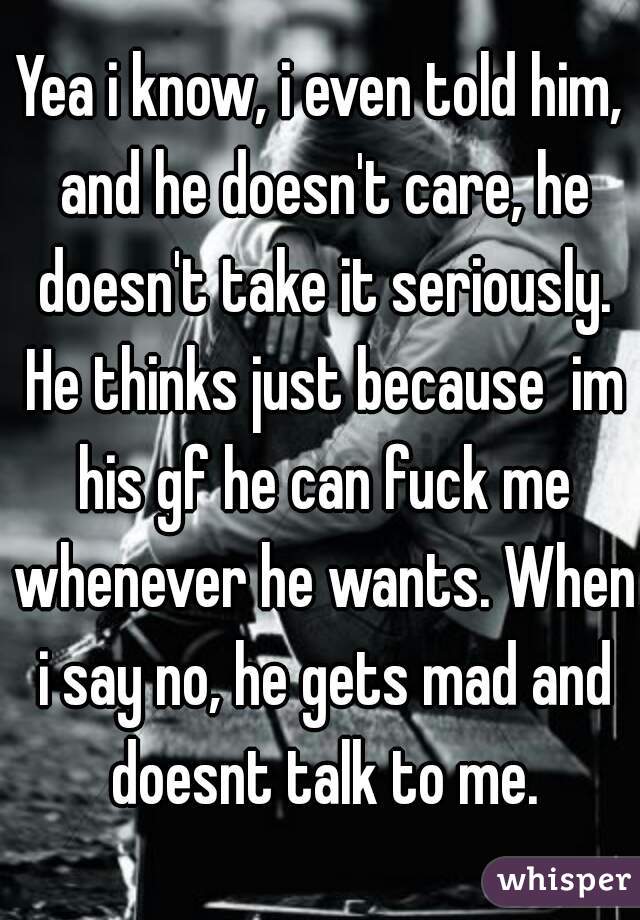 Yea i know, i even told him, and he doesn't care, he doesn't take it seriously. He thinks just because  im his gf he can fuck me whenever he wants. When i say no, he gets mad and doesnt talk to me.