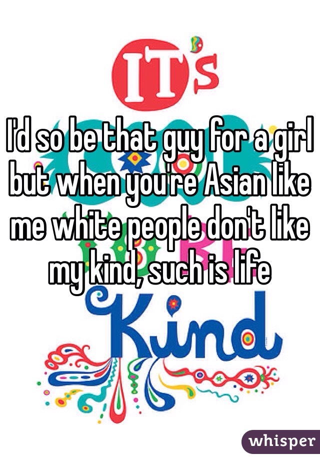 I'd so be that guy for a girl but when you're Asian like me white people don't like my kind, such is life 
