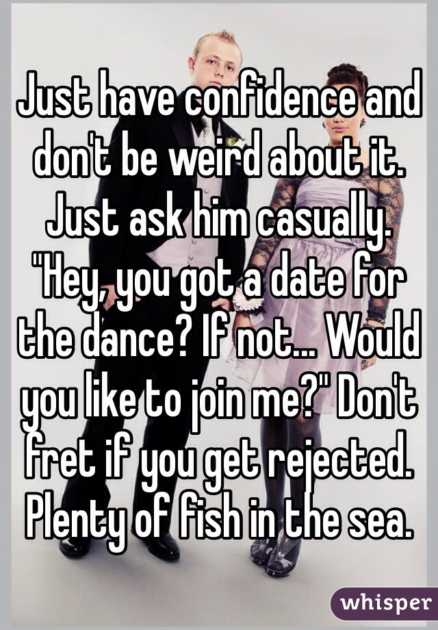 Just have confidence and don't be weird about it. Just ask him casually. "Hey, you got a date for the dance? If not... Would you like to join me?" Don't fret if you get rejected. Plenty of fish in the sea.