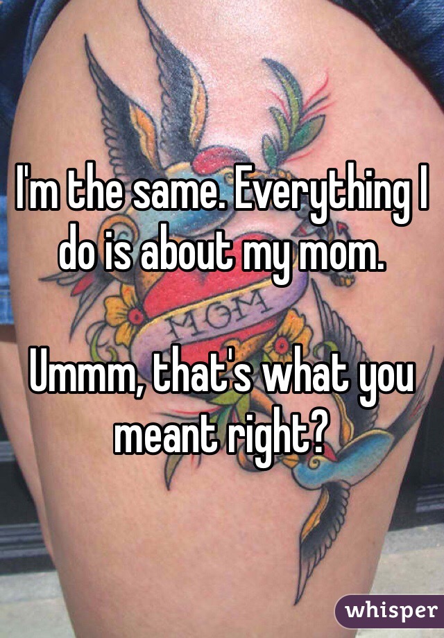 I'm the same. Everything I do is about my mom. 

Ummm, that's what you meant right?