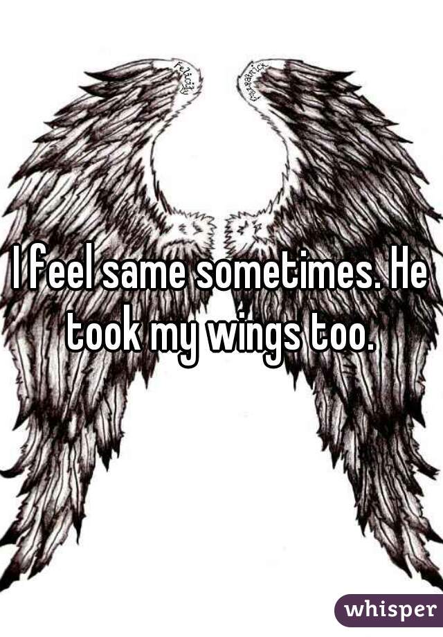 I feel same sometimes. He took my wings too. 