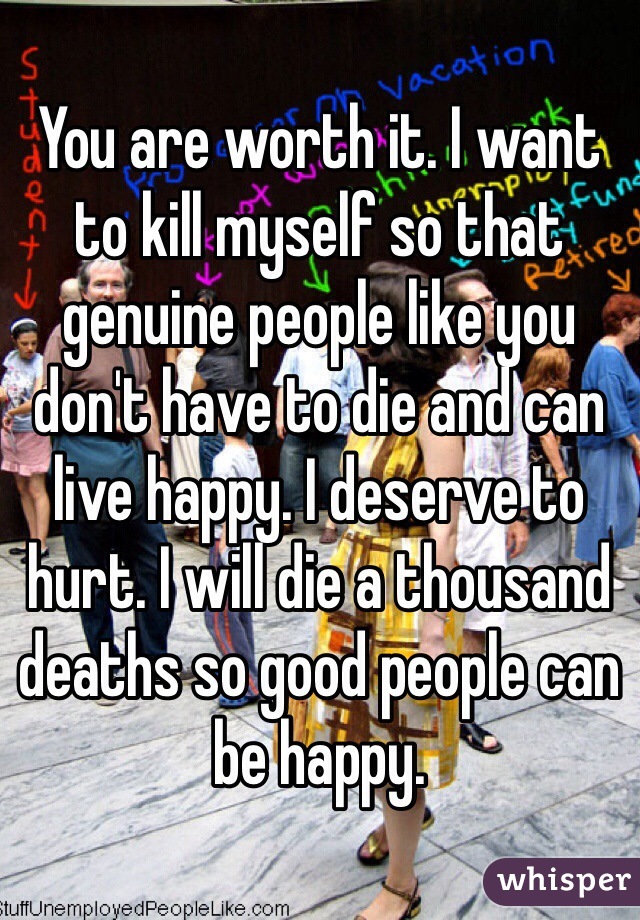 You are worth it. I want to kill myself so that genuine people like you don't have to die and can live happy. I deserve to hurt. I will die a thousand deaths so good people can be happy. 