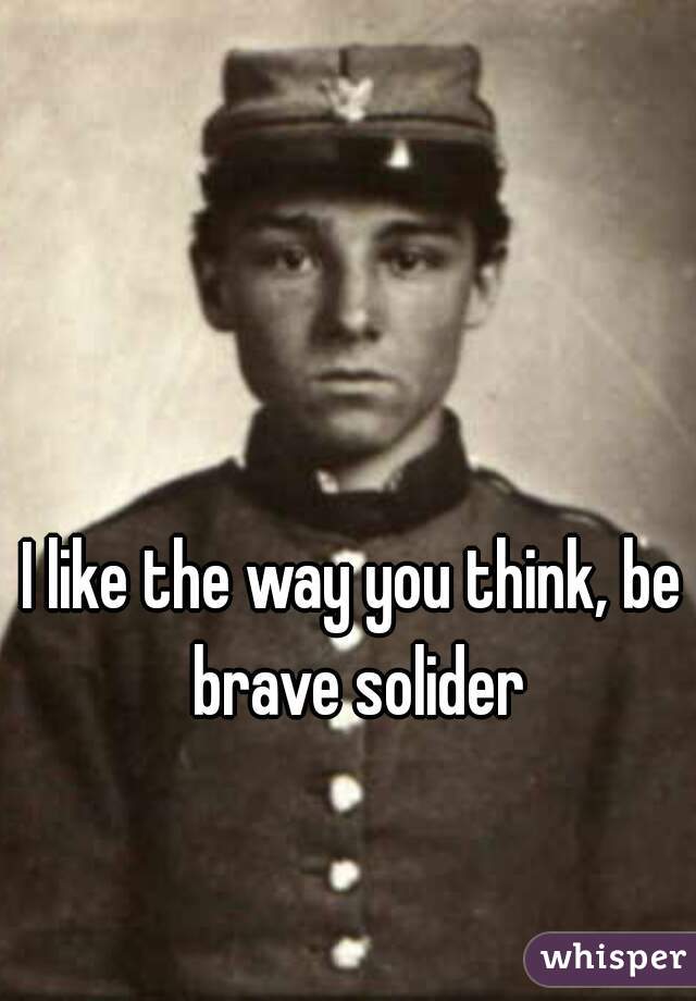 I like the way you think, be brave solider