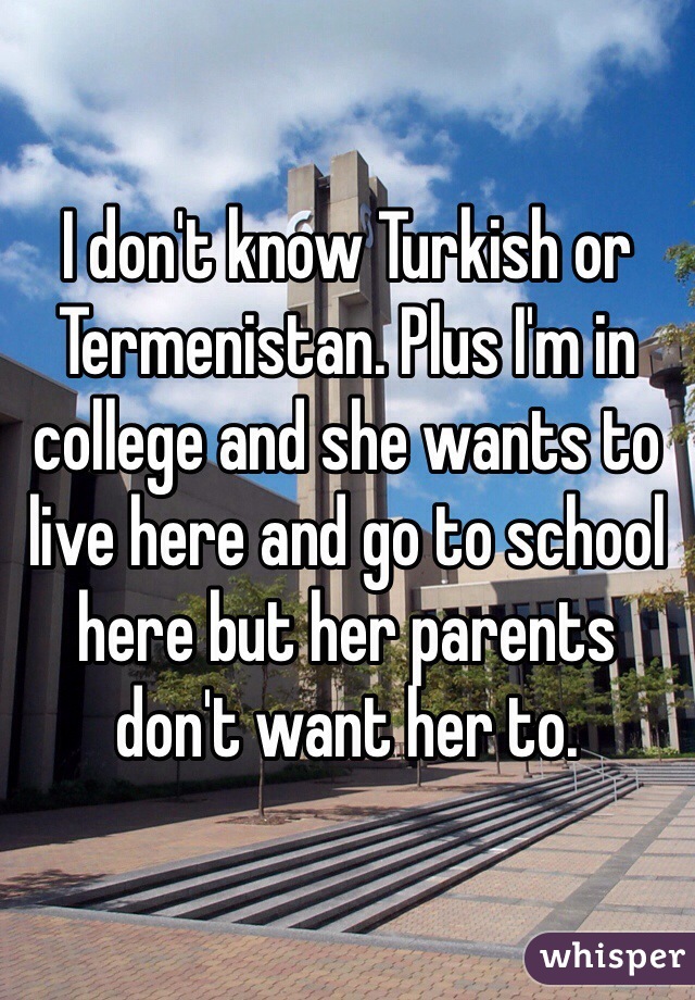 I don't know Turkish or Termenistan. Plus I'm in college and she wants to live here and go to school here but her parents don't want her to. 
