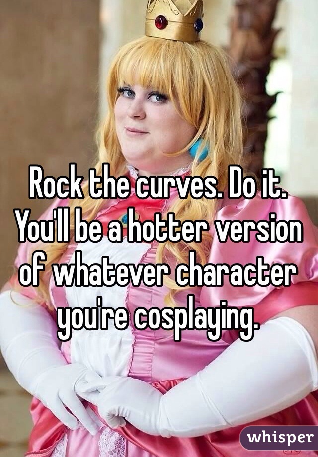Rock the curves. Do it. You'll be a hotter version of whatever character you're cosplaying.