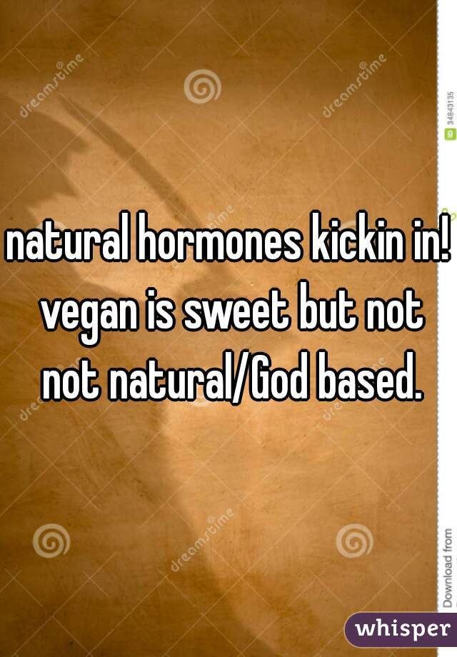 natural hormones kickin in! vegan is sweet but not not natural/God based.