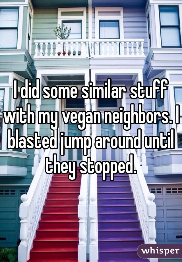 I did some similar stuff with my vegan neighbors. I blasted jump around until they stopped.