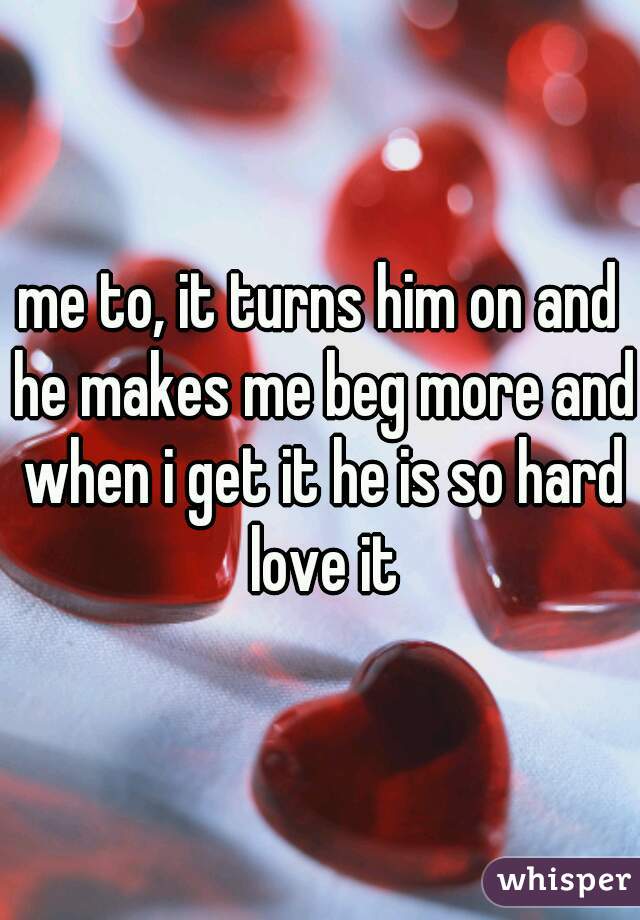 me to, it turns him on and he makes me beg more and when i get it he is so hard love it