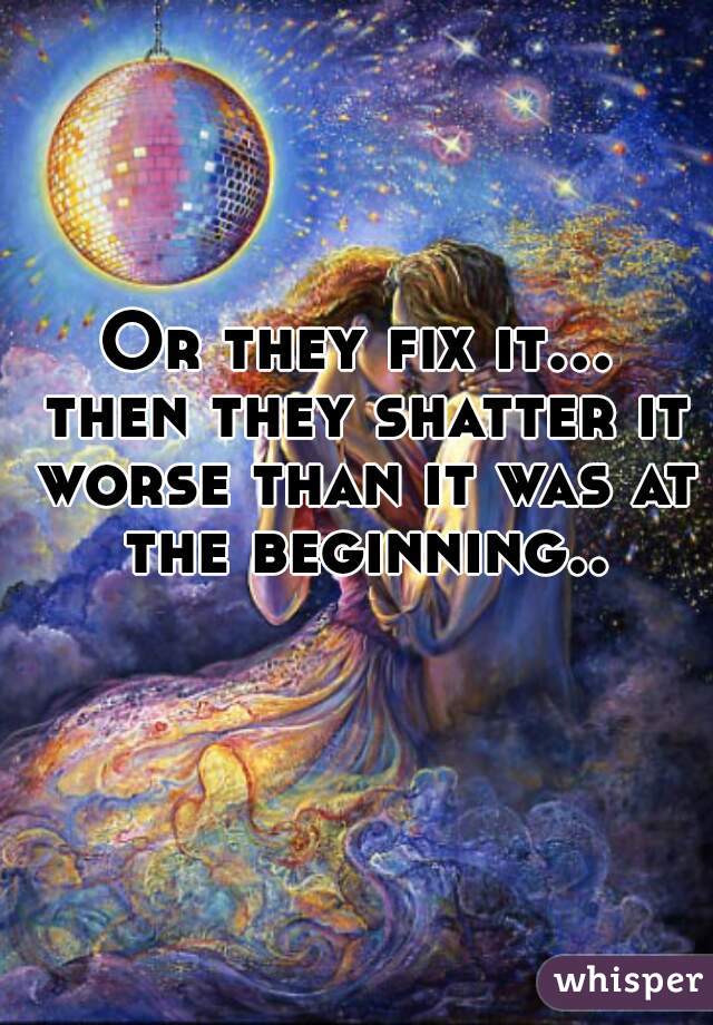 Or they fix it... then they shatter it worse than it was at the beginning..