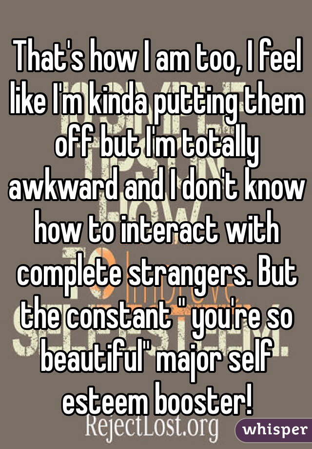 That's how I am too, I feel like I'm kinda putting them off but I'm totally awkward and I don't know how to interact with complete strangers. But the constant " you're so beautiful" major self esteem booster! 
