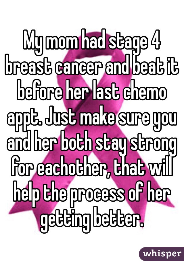 My mom had stage 4 breast cancer and beat it before her last chemo appt. Just make sure you and her both stay strong for eachother, that will help the process of her getting better.