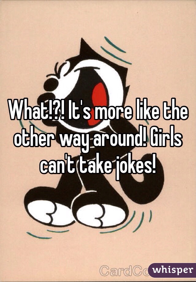 What!?! It's more like the other way around! Girls can't take jokes! 