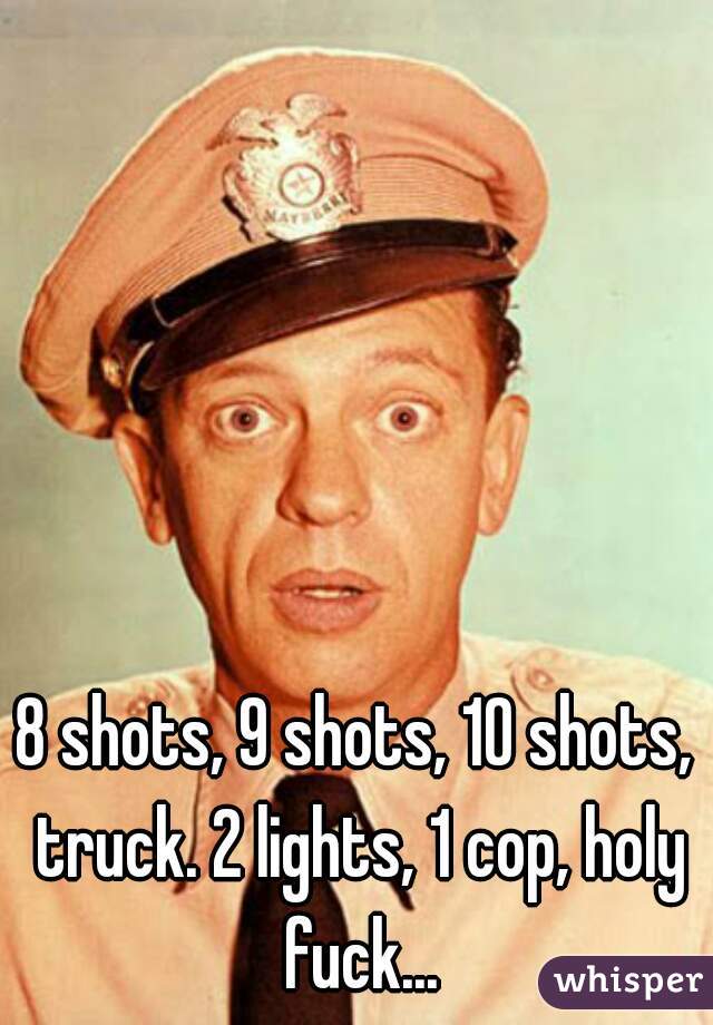 8 shots, 9 shots, 10 shots, truck. 2 lights, 1 cop, holy fuck...