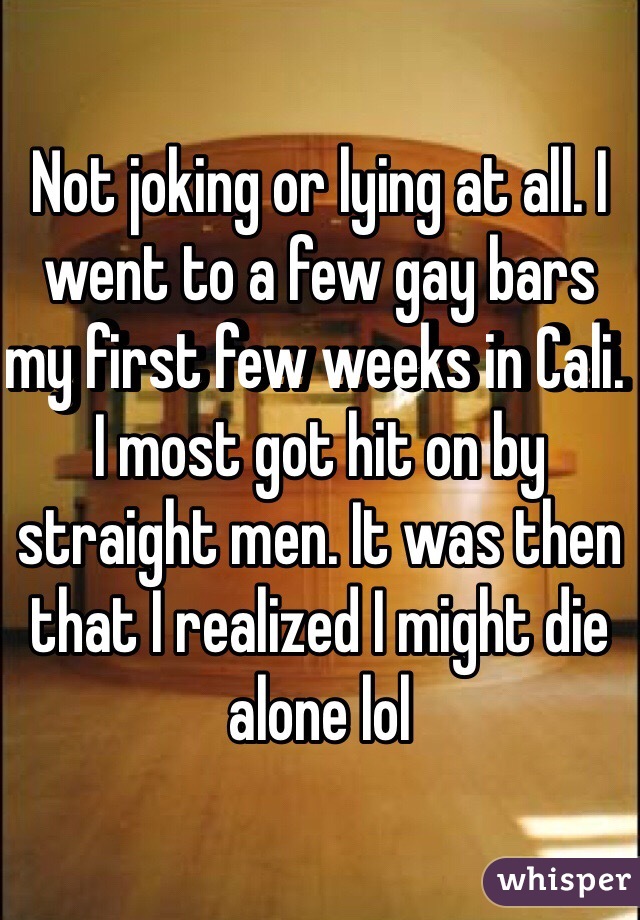 Not joking or lying at all. I went to a few gay bars my first few weeks in Cali. I most got hit on by straight men. It was then that I realized I might die alone lol  