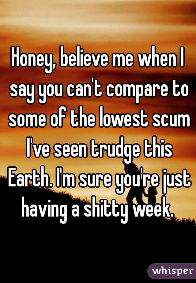 Honey, believe me when I say you can't compare to some of the lowest scum I've seen trudge this Earth. I'm sure you're just having a shitty week. 