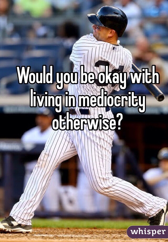 Would you be okay with living in mediocrity otherwise?