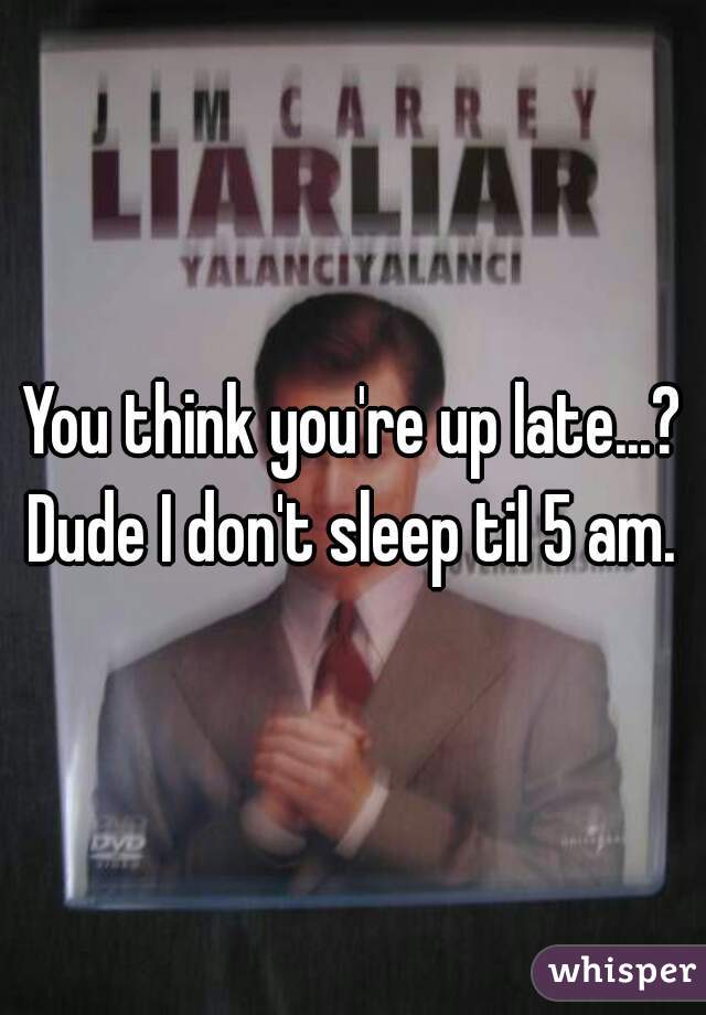 You think you're up late...? Dude I don't sleep til 5 am. 