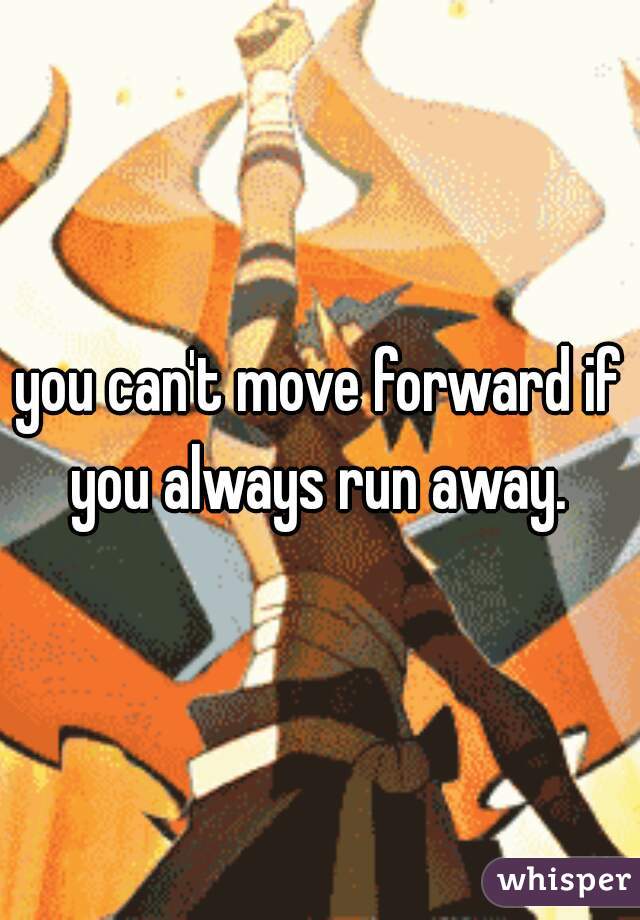 you can't move forward if you always run away. 