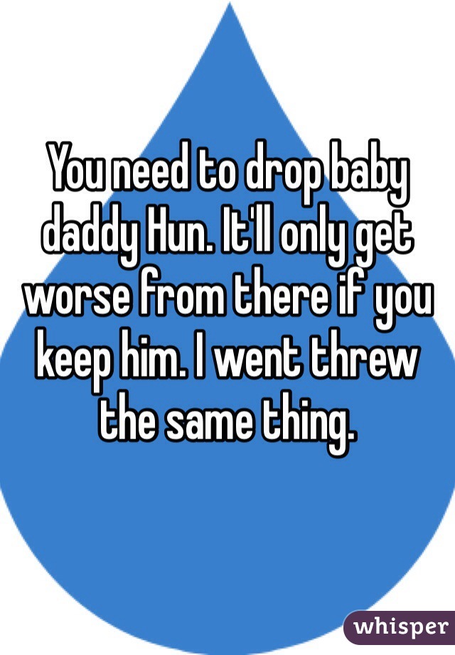 You need to drop baby daddy Hun. It'll only get worse from there if you keep him. I went threw the same thing. 