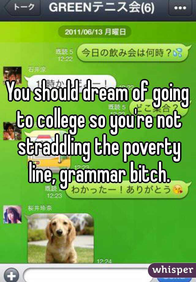 You should dream of going to college so you're not straddling the poverty line, grammar bitch.