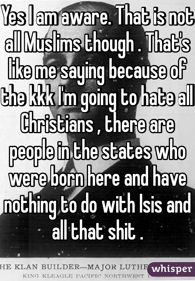 Yes I am aware. That is not all Muslims though . That's like me saying because of the kkk I'm going to hate all Christians , there are people in the states who were born here and have nothing to do with Isis and all that shit .