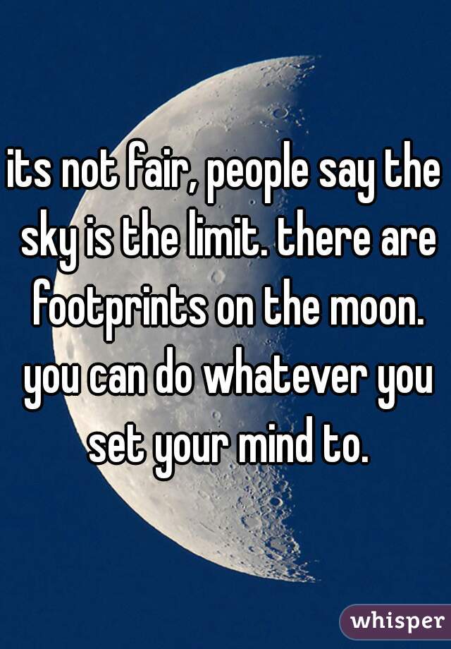 its not fair, people say the sky is the limit. there are footprints on the moon. you can do whatever you set your mind to.